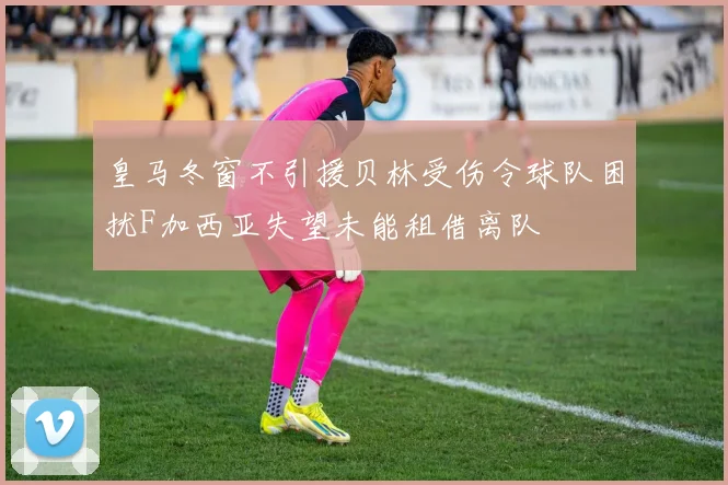 皇马冬窗不引援贝林受伤令球队困扰F加西亚失望未能租借离队