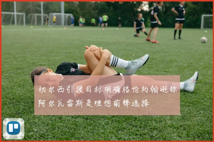 切尔西引援目标明确格伦约翰逊称阿尔瓦雷斯是理想前锋选择