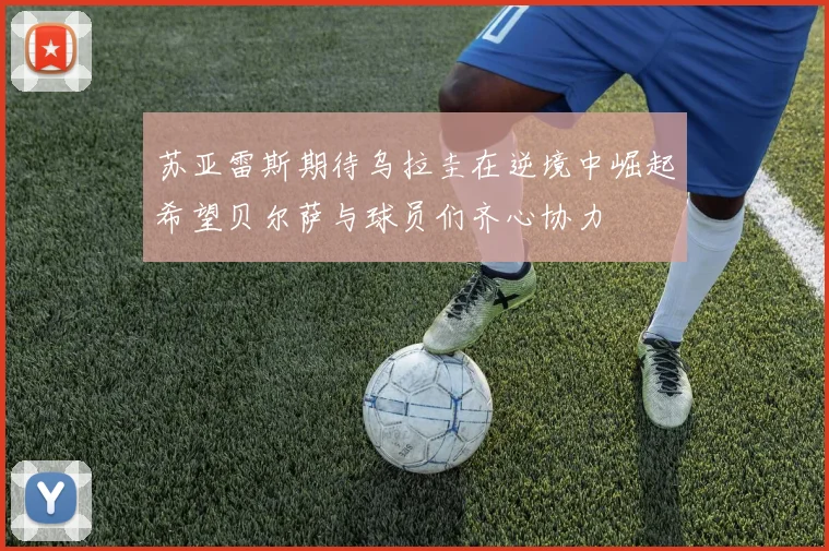 苏亚雷斯期待乌拉圭在逆境中崛起希望贝尔萨与球员们齐心协力