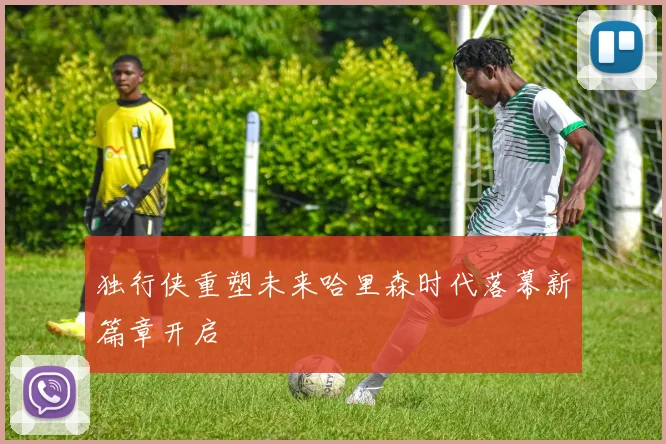 独行侠重塑未来哈里森时代落幕新篇章开启