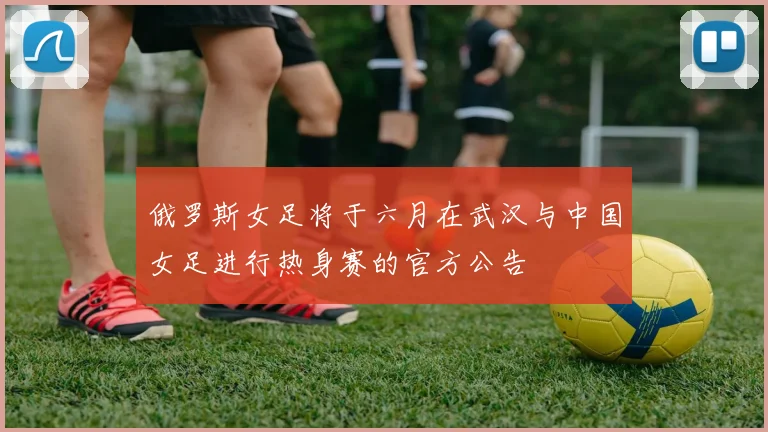 俄罗斯女足将于六月在武汉与中国女足进行热身赛的官方公告