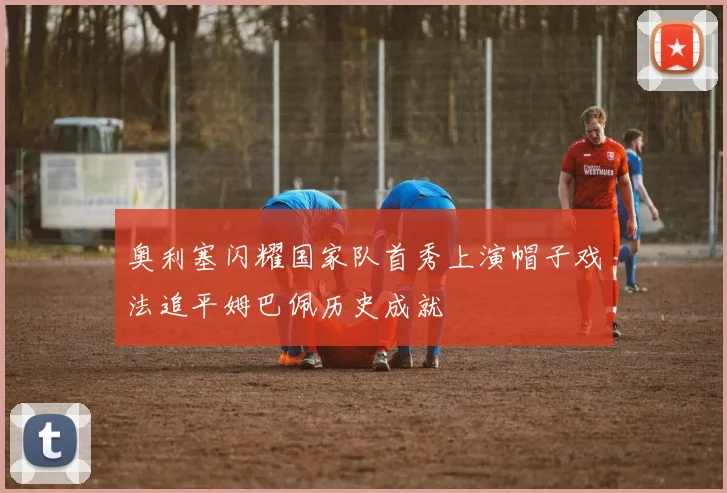 奥利塞闪耀国家队首秀上演帽子戏法追平姆巴佩历史成就