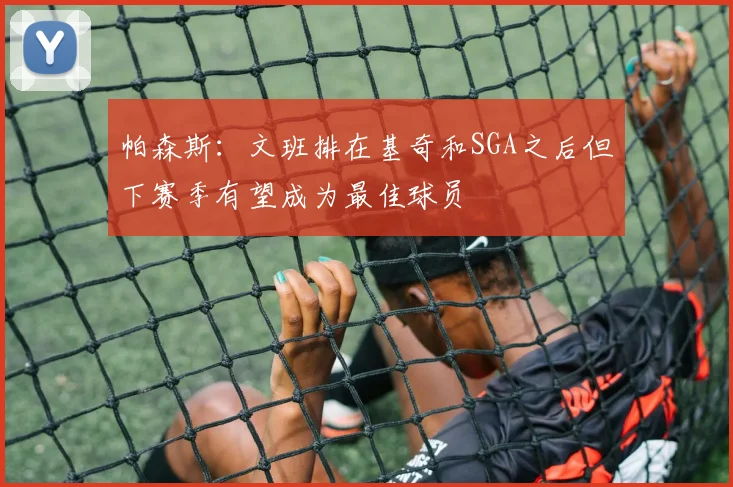 帕森斯：文班排在基奇和SGA之后但下赛季有望成为最佳球员