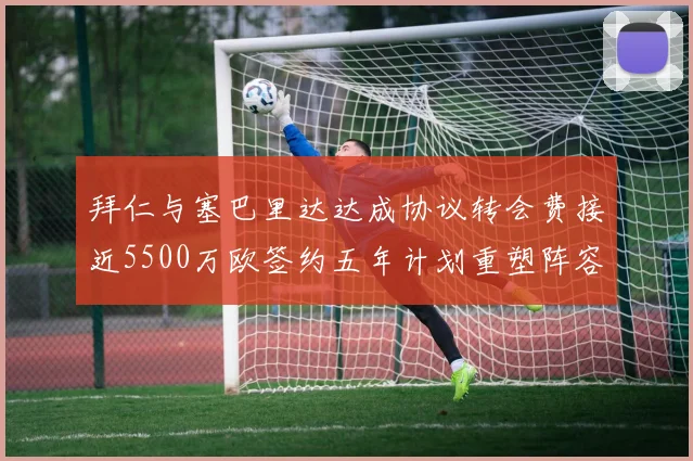 拜仁与塞巴里达达成协议转会费接近5500万欧签约五年计划重塑阵容