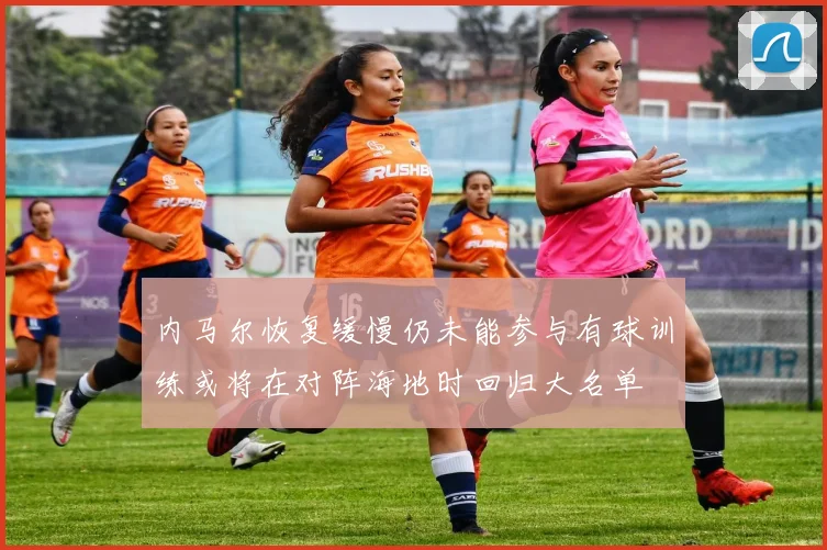 内马尔恢复缓慢仍未能参与有球训练或将在对阵海地时回归大名单