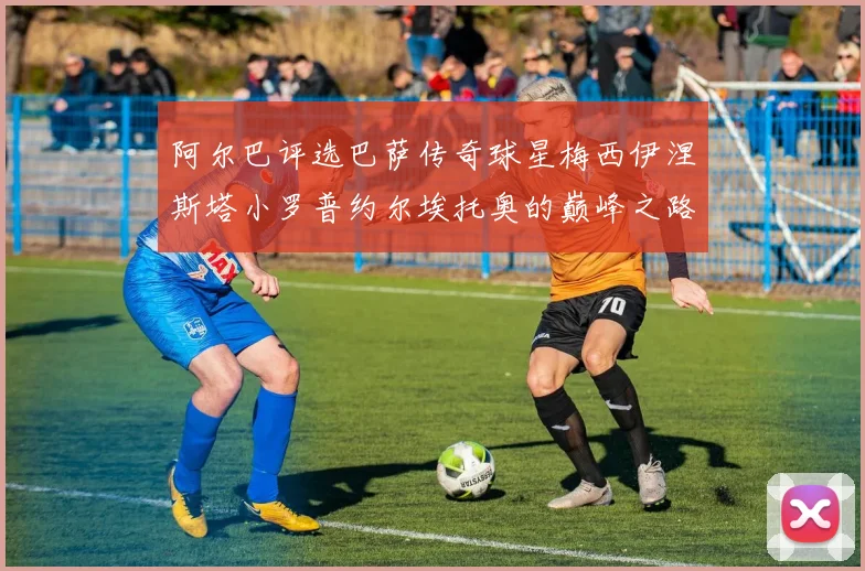阿尔巴评选巴萨传奇球星梅西伊涅斯塔小罗普约尔埃托奥的巅峰之路