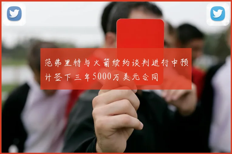 范弗里特与火箭续约谈判进行中预计签下三年5000万美元合同