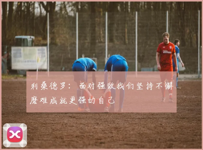 利桑德罗:面对强敌我们坚持不懈磨难成就更强的自己