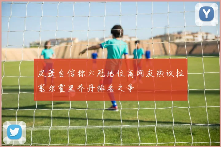 皮蓬自信称六冠地位高网友热议拉塞尔霍里乔丹排名之争