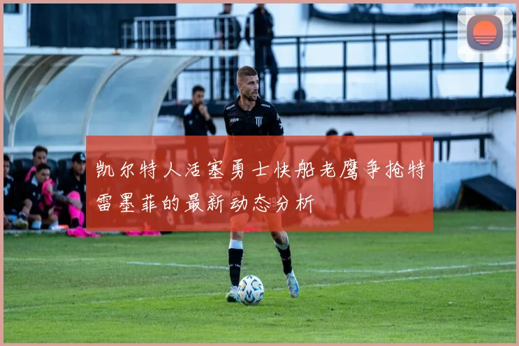凯尔特人活塞勇士快船老鹰争抢特雷墨菲的最新动态分析