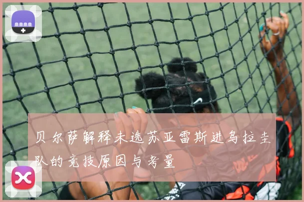 贝尔萨解释未选苏亚雷斯进乌拉圭队的竞技原因与考量