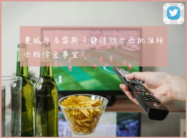 曼城与马雷斯卡静待切尔西批准转会赔偿金事宜