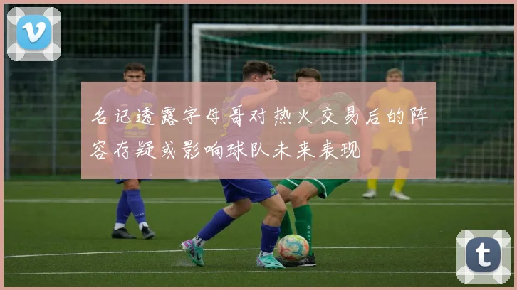 名记透露字母哥对热火交易后的阵容存疑或影响球队未来表现