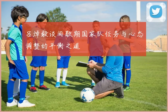 吕焯毅谈间歇期国家队任务与心态调整的平衡之道
