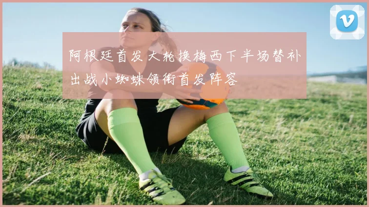 阿根廷首发大轮换梅西下半场替补出战小蜘蛛领衔首发阵容