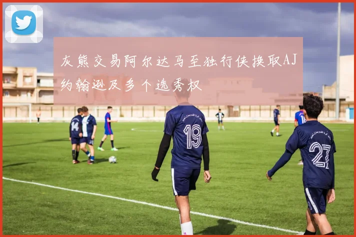 灰熊交易阿尔达马至独行侠换取AJ约翰逊及多个选秀权