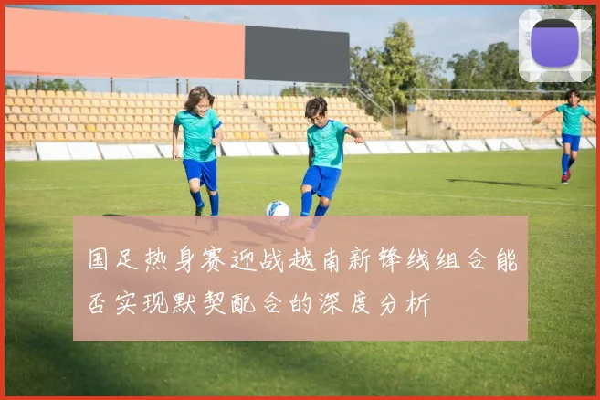 国足热身赛迎战越南新锋线组合能否实现默契配合的深度分析