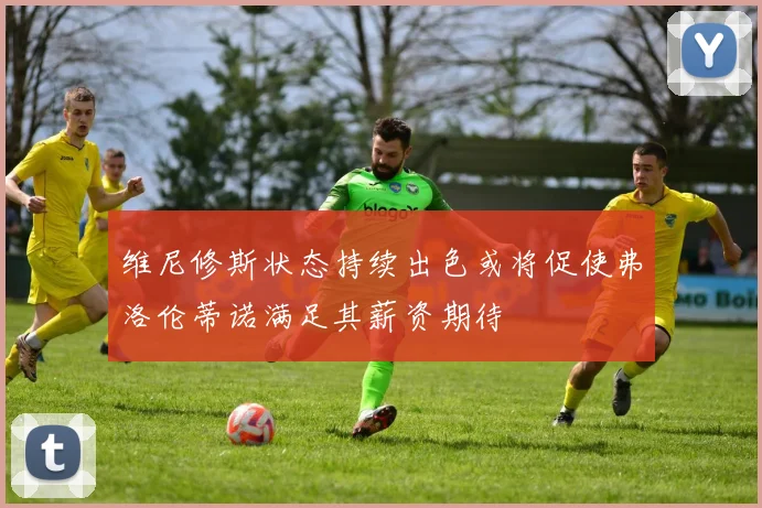 维尼修斯状态持续出色或将促使弗洛伦蒂诺满足其薪资期待