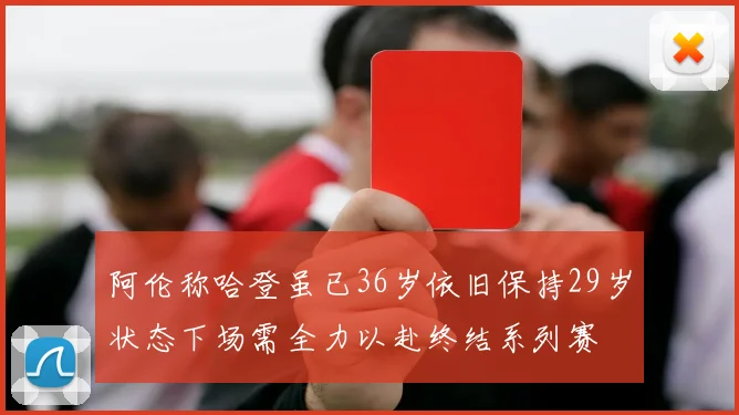 阿伦称哈登虽已36岁依旧保持29岁状态下场需全力以赴终结系列赛