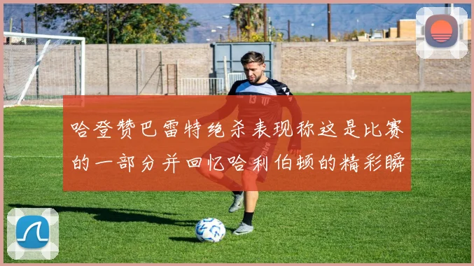 哈登赞巴雷特绝杀表现称这是比赛的一部分并回忆哈利伯顿的精彩瞬间