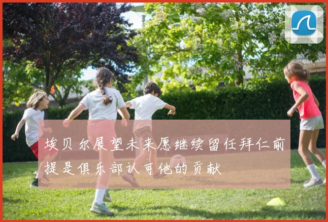 埃贝尔展望未来愿继续留任拜仁前提是俱乐部认可他的贡献