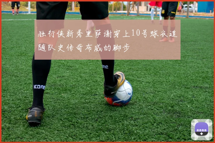 独行侠新秀里萨谢穿上10号球衣追随队史传奇布威的脚步