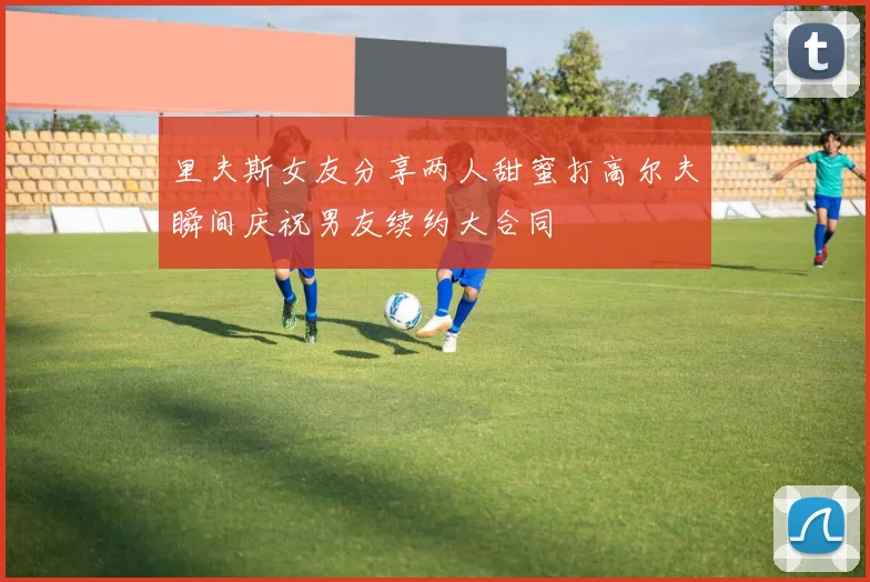 里夫斯女友分享两人甜蜜打高尔夫瞬间庆祝男友续约大合同